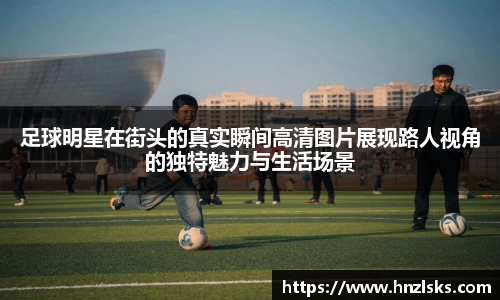 足球明星在街头的真实瞬间高清图片展现路人视角的独特魅力与生活场景