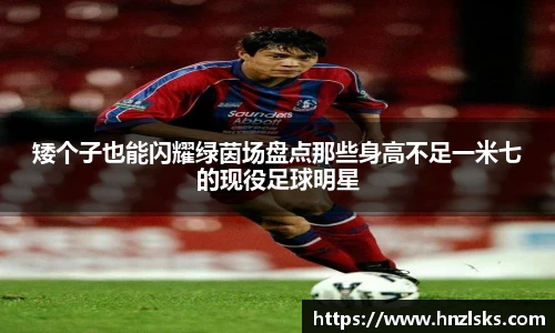 矮个子也能闪耀绿茵场盘点那些身高不足一米七的现役足球明星